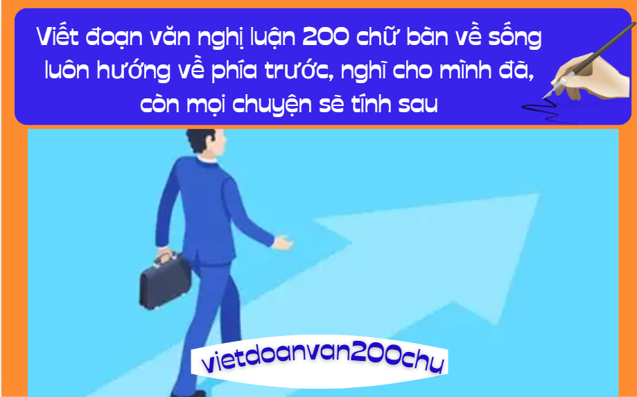 Có ý kiến cho rằng: Sống luôn hướng về phía trước, nghĩ cho mình đã, còn mọi chuyện sẽ tính sau. Anh (chị) nghĩ thế nào? Viết đoạn văn nghị luận 200 chữ bàn về quan điểm sống được đặt ra trong câu hỏi trên