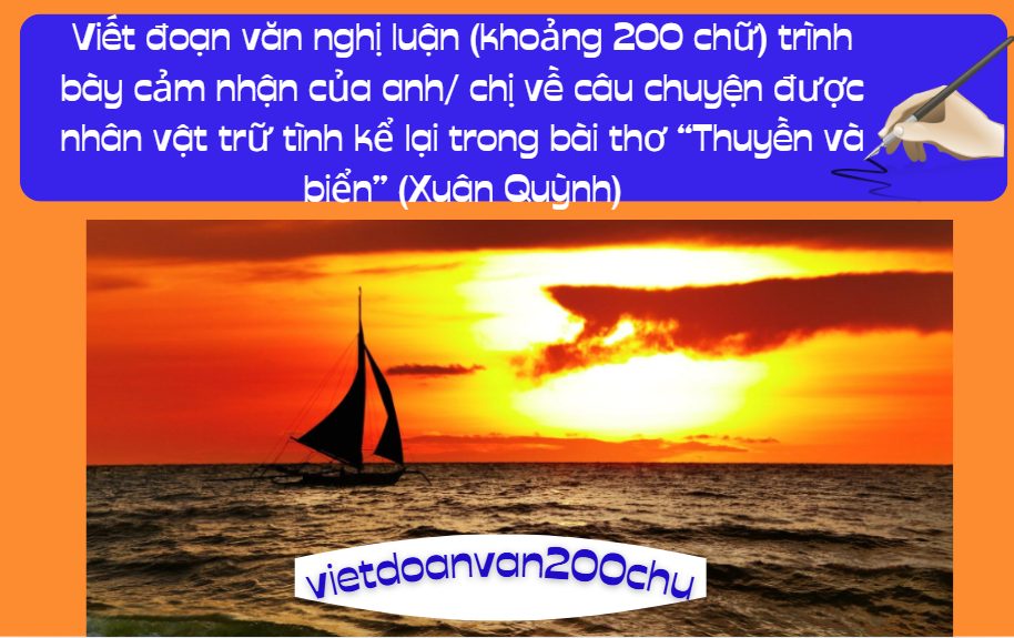 Viết đoạn văn nghị luận (khoảng 200 chữ) trình bày cảm nhận của anh/ chị về câu chuyện được nhân vật trữ tình kể lại trong bài thơ “Thuyền và biển” (Xuân Quỳnh)